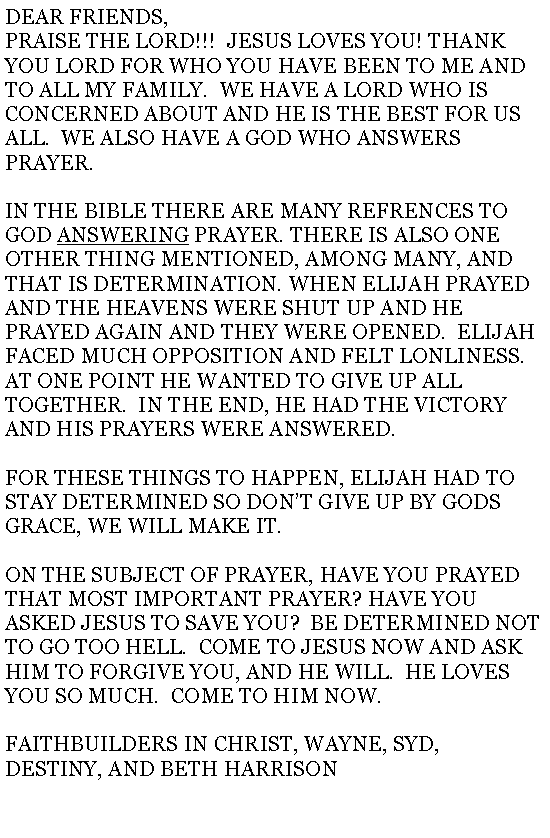 Text Box: DEAR FRIENDS,PRAISE THE LORD!!!  JESUS LOVES YOU! THANK YOU LORD FOR WHO YOU HAVE BEEN TO ME AND TO ALL MY FAMILY.  WE HAVE A LORD WHO IS CONCERNED ABOUT AND HE IS THE BEST FOR US ALL.  WE ALSO HAVE A GOD WHO ANSWERS PRAYER.IN THE BIBLE THERE ARE MANY REFRENCES TO GOD ANSWERING PRAYER. THERE IS ALSO ONE OTHER THING MENTIONED, AMONG MANY, AND THAT IS DETERMINATION. WHEN ELIJAH PRAYED AND THE HEAVENS WERE SHUT UP AND HE PRAYED AGAIN AND THEY WERE OPENED.  ELIJAH FACED MUCH OPPOSITION AND FELT LONLINESS.  AT ONE POINT HE WANTED TO GIVE UP ALL TOGETHER.  IN THE END, HE HAD THE VICTORY AND HIS PRAYERS WERE ANSWERED.FOR THESE THINGS TO HAPPEN, ELIJAH HAD TO STAY DETERMINED SO DONT GIVE UP BY GODS GRACE, WE WILL MAKE IT.ON THE SUBJECT OF PRAYER, HAVE YOU PRAYED THAT MOST IMPORTANT PRAYER? HAVE YOU ASKED JESUS TO SAVE YOU?  BE DETERMINED NOT TO GO TOO HELL.  COME TO JESUS NOW AND ASK HIM TO FORGIVE YOU, AND HE WILL.  HE LOVES YOU SO MUCH.  COME TO HIM NOW.FAITHBUILDERS IN CHRIST, WAYNE, SYD, DESTINY, AND BETH HARRISON