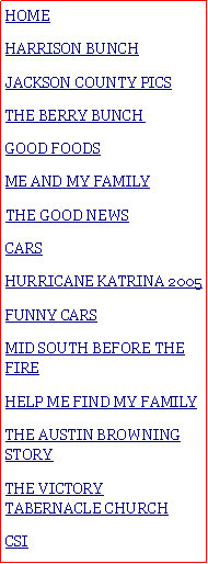 Text Box: HOMEHARRISON BUNCHJACKSON COUNTY PICSTHE BERRY BUNCH#GOOD FOODSME AND MY FAMILY#THE GOOD NEWSCARSHURRICANE KATRINA 2005FUNNY CARSMID SOUTH BEFORE THE FIREHELP ME FIND MY FAMILYTHE AUSTIN BROWNING STORYTHE VICTORY TABERNACLE CHURCHCSI 