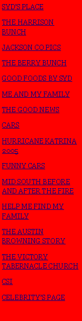 Text Box: SYDS PLACETHE HARRISON BUNCHJACKSON CO PICSTHE BERRY BUNCHGOOD FOODS BY SYDME AND MY FAMILYTHE GOOD NEWSCARSHURRICANE KATRINA 2005FUNNY CARSMID SOUTH BEFORE AND AFTER THE FIREHELP ME FIND MY FAMILYTHE AUSTIN BROWNING STORYTHE VICTORY TABERNACLE CHURCHCSI CELEBRITYS PAGE