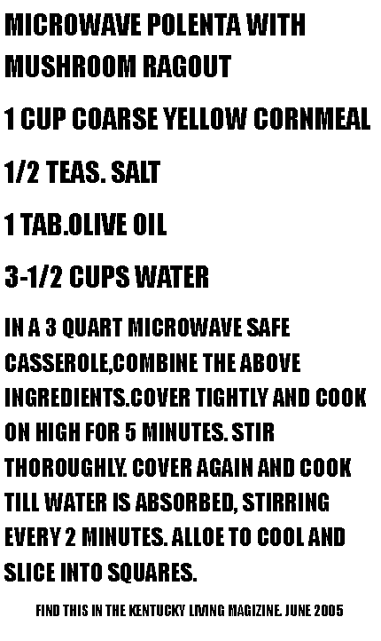 Text Box: MICROWAVE POLENTA WITH MUSHROOM RAGOUT1 CUP COARSE YELLOW CORNMEAL1/2 TEAS. SALT1 TAB.OLIVE OIL3-1/2 CUPS WATERIN A 3 QUART MICROWAVE SAFE CASSEROLE,COMBINE THE ABOVE INGREDIENTS.COVER TIGHTLY AND COOK ON HIGH FOR 5 MINUTES. STIR THOROUGHLY. COVER AGAIN AND COOK TILL WATER IS ABSORBED, STIRRING EVERY 2 MINUTES. ALLOE TO COOL AND SLICE INTO SQUARES.            FIND THIS IN THE KENTUCKY LIVING MAGIZINE. JUNE 2005