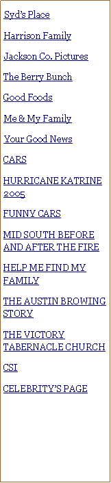 Text Box: ##Syds Place#Harrison Family##Jackson Co. Pictures#The Berry BunchGood Foods#Me & My Family#Your Good NewsCARSHURRICANE KATRINE 2005FUNNY CARSMID SOUTH BEFORE AND AFTER THE FIREHELP ME FIND MY FAMILYTHE AUSTIN BROWING STORYTHE VICTORY TABERNACLE CHURCHCSI CELEBRITYS PAGE