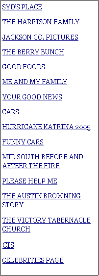 Text Box: SYDS PLACETHE HARRISON FAMILYJACKSON CO. PICTURESTHE BERRY BUNCHGOOD FOODSME AND MY FAMILYYOUR GOOD NEWSCARSHURRICANE KATRINA 2005FUNNY CARSMID SOUTH BEFORE AND AFTEER THE FIREPLEASE HELP METHE AUSTIN BROWNING STORYTHE VICTORY TABERNACLE CHURCHCIS CELEBRITIES PAGE