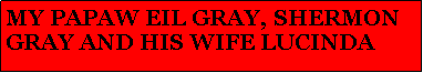 Text Box: MY PAPAW EIL GRAY, SHERMON  GRAY AND HIS WIFE LUCINDA 