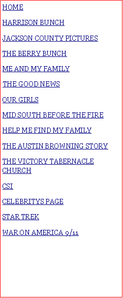 Text Box: HOMEHARRISON BUNCHJACKSON COUNTY PICTURESTHE BERRY BUNCH#ME AND MY FAMILY#THE GOOD NEWSOUR GIRLSMID SOUTH BEFORE THE FIREHELP ME FIND MY FAMILYTHE AUSTIN BROWNING STORYTHE VICTORY TABERNACLE CHURCHCSI CELEBRITYS PAGESTAR TREKWAR ON AMERICA 9/11