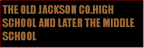 Text Box: THE OLD JACKSON CO.HIGH SCHOOL AND LATER THE MIDDLE SCHOOL