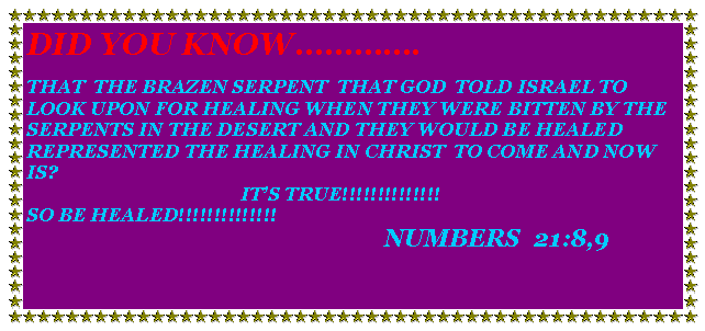Text Box: DID YOU KNOW.THAT  THE BRAZEN SERPENT  THAT GOD  TOLD ISRAEL TO LOOK UPON FOR HEALING WHEN THEY WERE BITTEN BY THE SERPENTS IN THE DESERT AND THEY WOULD BE HEALED REPRESENTED THE HEALING IN CHRIST  TO COME AND NOW IS?                                             ITS TRUE!!!!!!!!!!!!!!SO BE HEALED!!!!!!!!!!!!!!                                                                           NUMBERS  21:8,9  