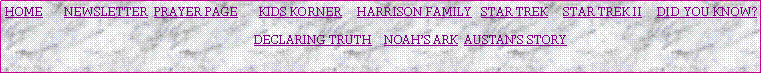 Text Box: HOME       NEWSLETTER  PRAYER PAGE       KIDS KORNER     HARRISON FAMILY   STAR TREK     STAR TREK II     DID YOU KNOW?                                                                                            DECLARING TRUTH    NOAHS ARK  AUSTANS STORY   
