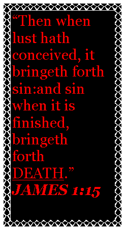 Text Box: Then when lust hath conceived, it bringeth forth sin:and sin when it is finished, bringeth forthDEATH.JAMES 1:15                                                    