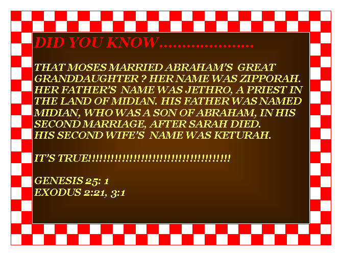 Text Box: DID YOU KNOWTHAT MOSES MARRIED ABRAHAMS  GREAT GRANDDAUGHTER ? HER NAME WAS ZIPPORAH.HER FATHERS  NAME WAS JETHRO, A PRIEST IN THE LAND OF MIDIAN. HIS FATHER WAS NAMED MIDIAN, WHO WAS A SON OF ABRAHAM, IN HIS SECOND MARRIAGE, AFTER SARAH DIED.HIS SECOND WIFES  NAME WAS KETURAH.ITS TRUE!!!!!!!!!!!!!!!!!!!!!!!!!!!!!!!!!!!!!!                                                                                            GENESIS 25: 1EXODUS 2:21, 3:1