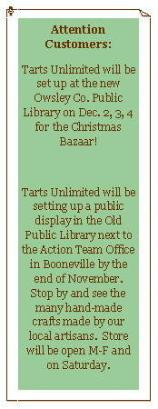 Text Box: Attention Customers:Tarts Unlimited will be set up at the new Owsley Co. Public Library on Dec. 2, 3, 4 for the Christmas Bazaar!Tarts Unlimited will be setting up a public display in the Old Public Library next to the Action Team Office in Booneville by the end of November.  Stop by and see the many hand-made crafts made by our local artisans.  Store will be open M-F and on Saturday. 