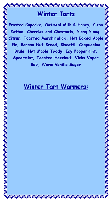 Text Box: Winter TartsFrosted Cupcake, Oatmeal Milk & Honey, Clean Cotton, Cherries and Chestnuts, Ylang Ylang, Citrus, Toasted Marshmallow, Hot Baked Apple Pie, Banana Nut Bread, Biscotti, Cappuccino Brule, Hot Maple Toddy, Icy Peppermint, Spearmint, Toasted Hazelnut, Vicks Vapor Rub, Warm Vanilla SugarWinter Tart Warmers: